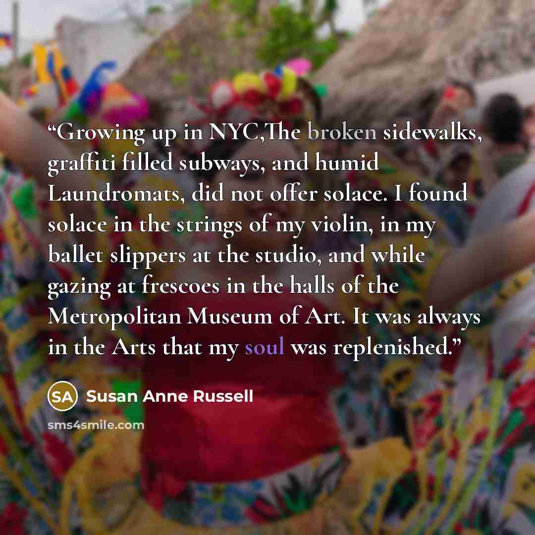 “Growing up in NYC,The broken sidewalks, graffiti filled subways, and humid Laundromats, did not offer solace. I found solace in the strings of my violin, in my ballet slippers at the studio, and while gazing at frescoes in the halls of the Metropolitan Museum of Art. It was always in the Arts that…” quote by Susan Anne Russell