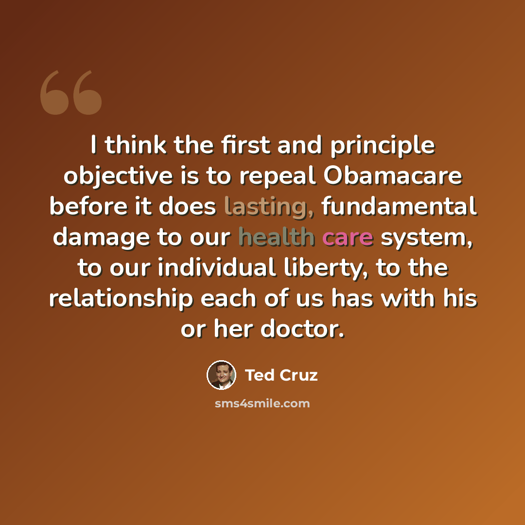 “I think the first and principle objective is to repeal Obamacare before it does lasting, fundamental damage to our health care system, to our individual liberty, to the relationship each of us has with his or her doctor.” quote by Ted Cruz