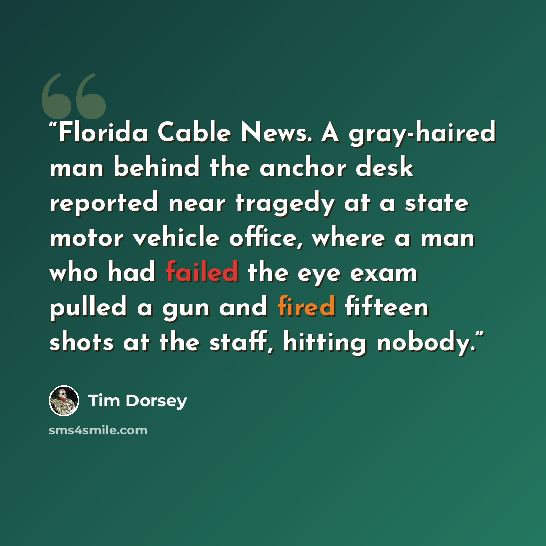 “Florida Cable News. A gray-haired man behind the anchor desk reported near tragedy at a state motor vehicle office, where a man who had failed the eye exam pulled a gun and fired fifteen shots at the staff, hitting nobody.” quote by Tim Dorsey