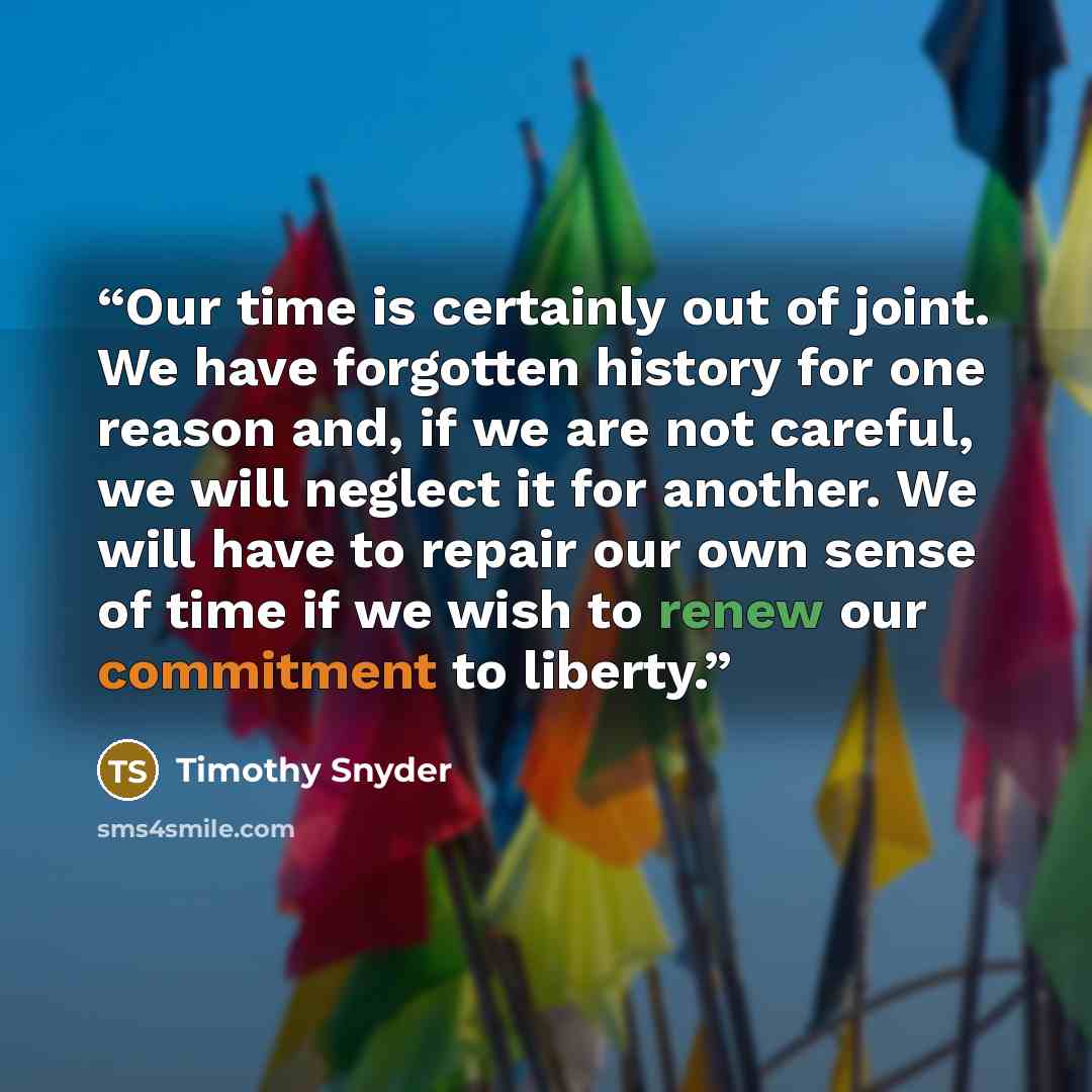 “Our time is certainly out of joint. We have forgotten history for one reason and, if we are not careful, we will neglect it for another. We will have to repair our own sense of time if we wish to renew our commitment to liberty.” quote by Timothy Snyder
