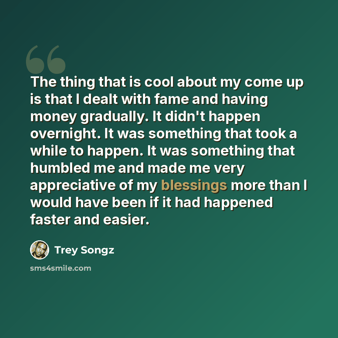 “The thing that is cool about my come up is that I dealt with fame and having money gradually. It didn't happen overnight. It was something that took a while to happen. It was something that humbled me and made me very appreciative of my blessings more than I would have been if it had happened…” quote by Trey Songz
