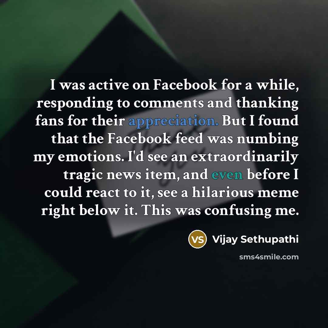 “I was active on Facebook for a while, responding to comments and thanking fans for their appreciation. But I found that the Facebook feed was numbing my emotions. I'd see an extraordinarily tragic news item, and even before I could react to it, see a hilarious meme right below it. This was…” quote by Vijay Sethupathi