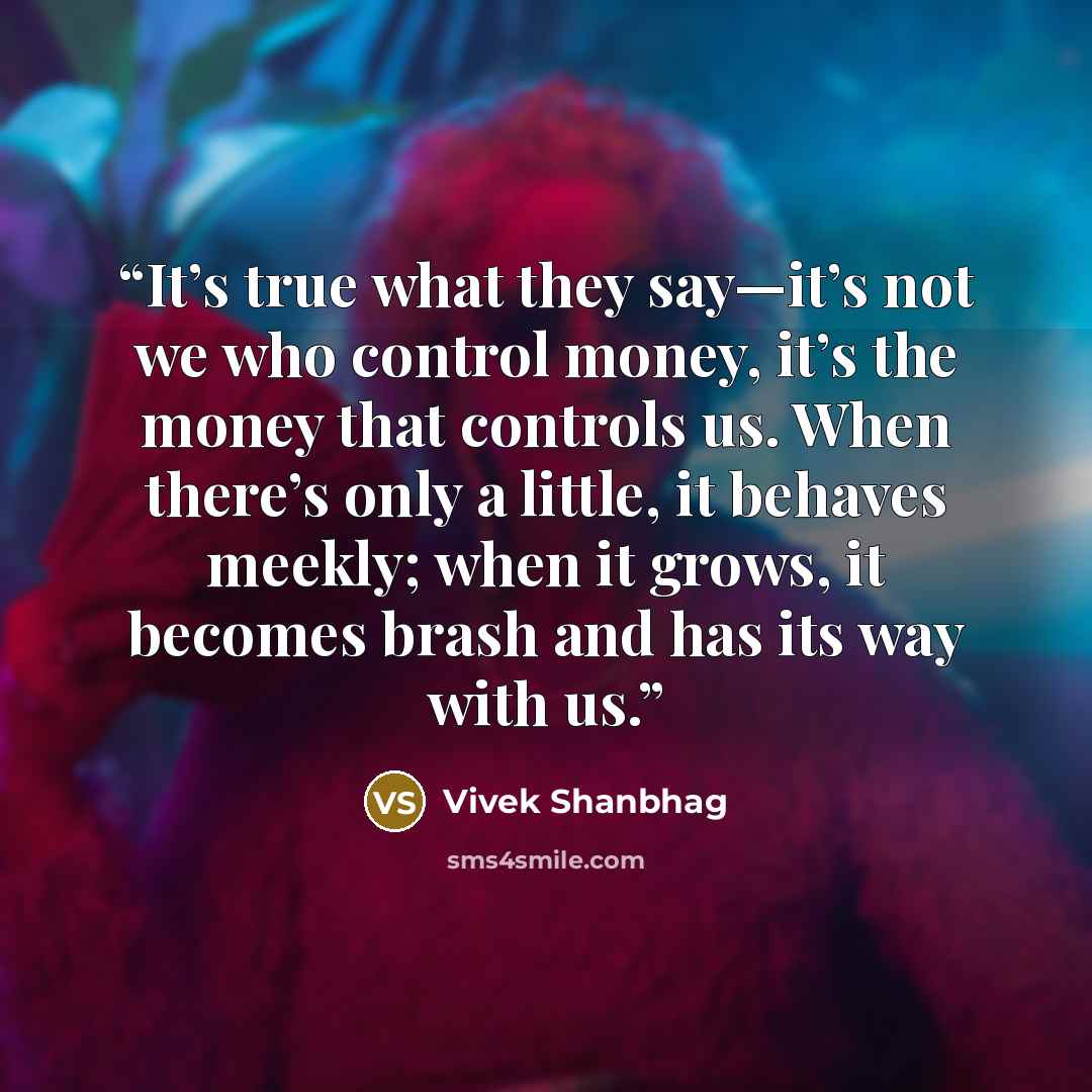 “It’s true what they say—it’s not we who control money, it’s the money that controls us. When there’s only a little, it behaves meekly; when it grows, it becomes brash and has its way with us.” quote by Vivek Shanbhag