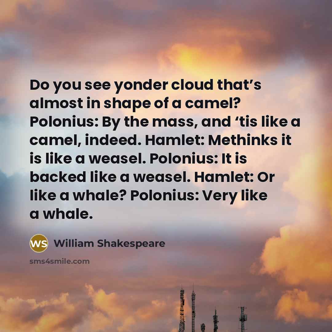 “Do you see yonder cloud that’s almost in shape of a camel? Polonius: By the mass, and ‘tis like a camel, indeed. Hamlet: Methinks it is like a weasel. Polonius: It is backed like a weasel. Hamlet: Or like a whale? Polonius: Very like a whale.” quote by William Shakespeare