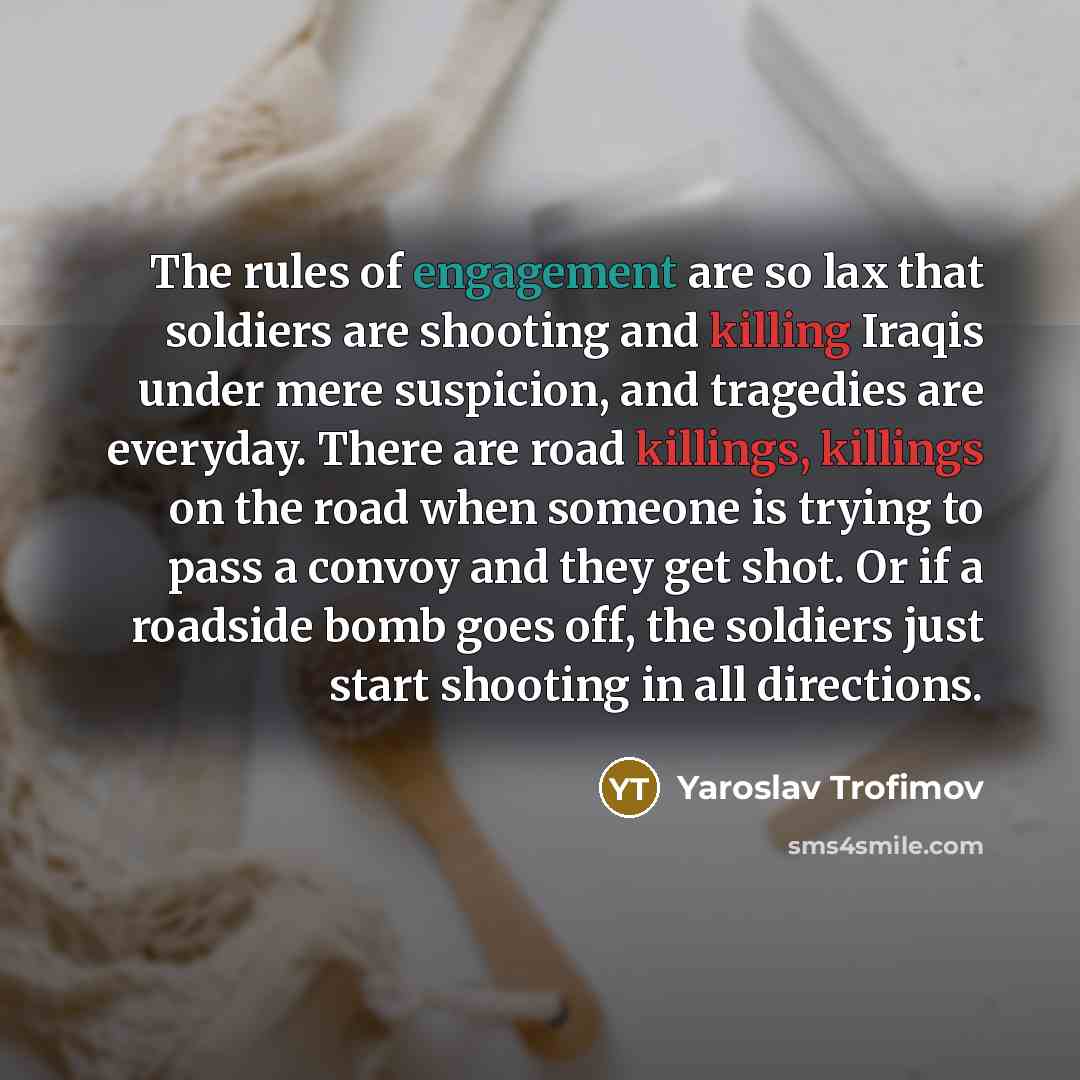 “The rules of engagement are so lax that soldiers are shooting and killing Iraqis under mere suspicion, and tragedies are everyday. There are road killings, killings on the road when someone is trying to pass a convoy and they get shot. Or if a roadside bomb goes off, the soldiers just start…” quote by Yaroslav Trofimov