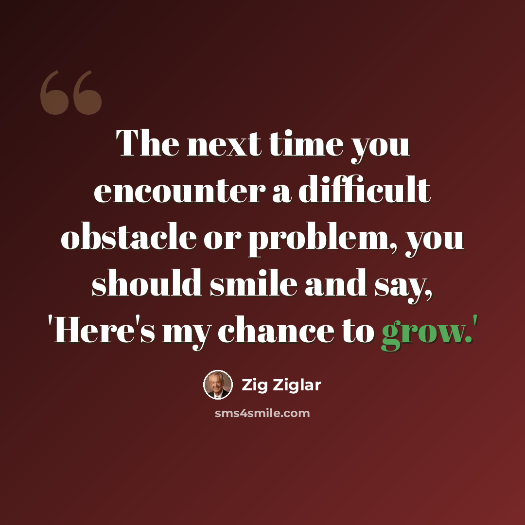 “The next time you encounter a difficult obstacle or problem, you should smile and say, 'Here's my chance to grow.'” quote by Zig Ziglar