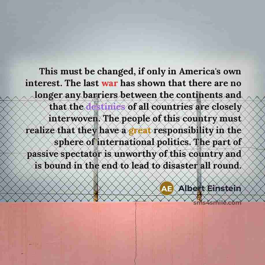 “This must be changed, if only in America's own interest. The last war has shown that there are no longer any barriers between the continents and that the destinies of all countries are closely interwoven. The people of this country must realize that they have a great responsibility in the sphere…” quote by Albert Einstein