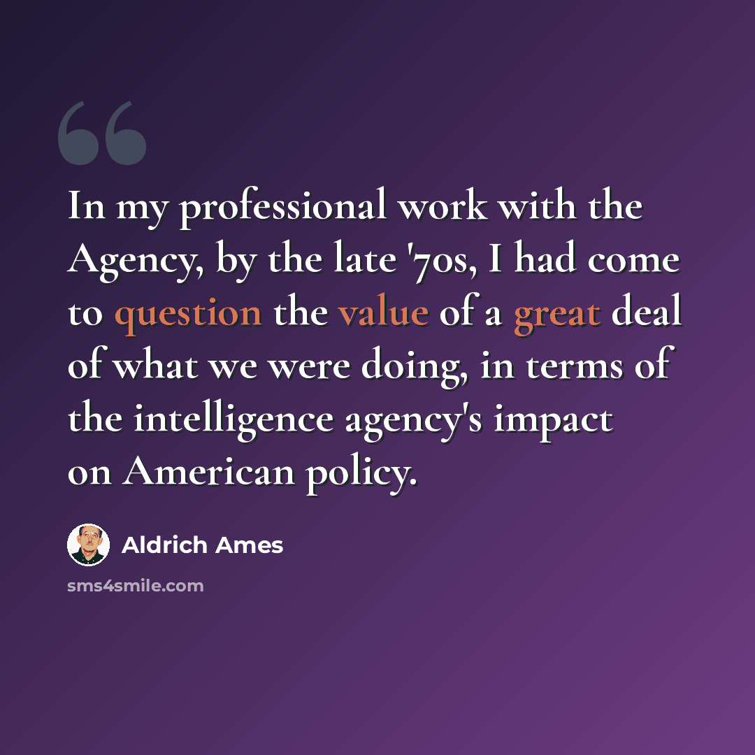 “In my professional work with the Agency, by the late '70s, I had come to question the value of a great deal of what we were doing, in terms of the intelligence agency's impact on American policy.” quote by Aldrich Ames