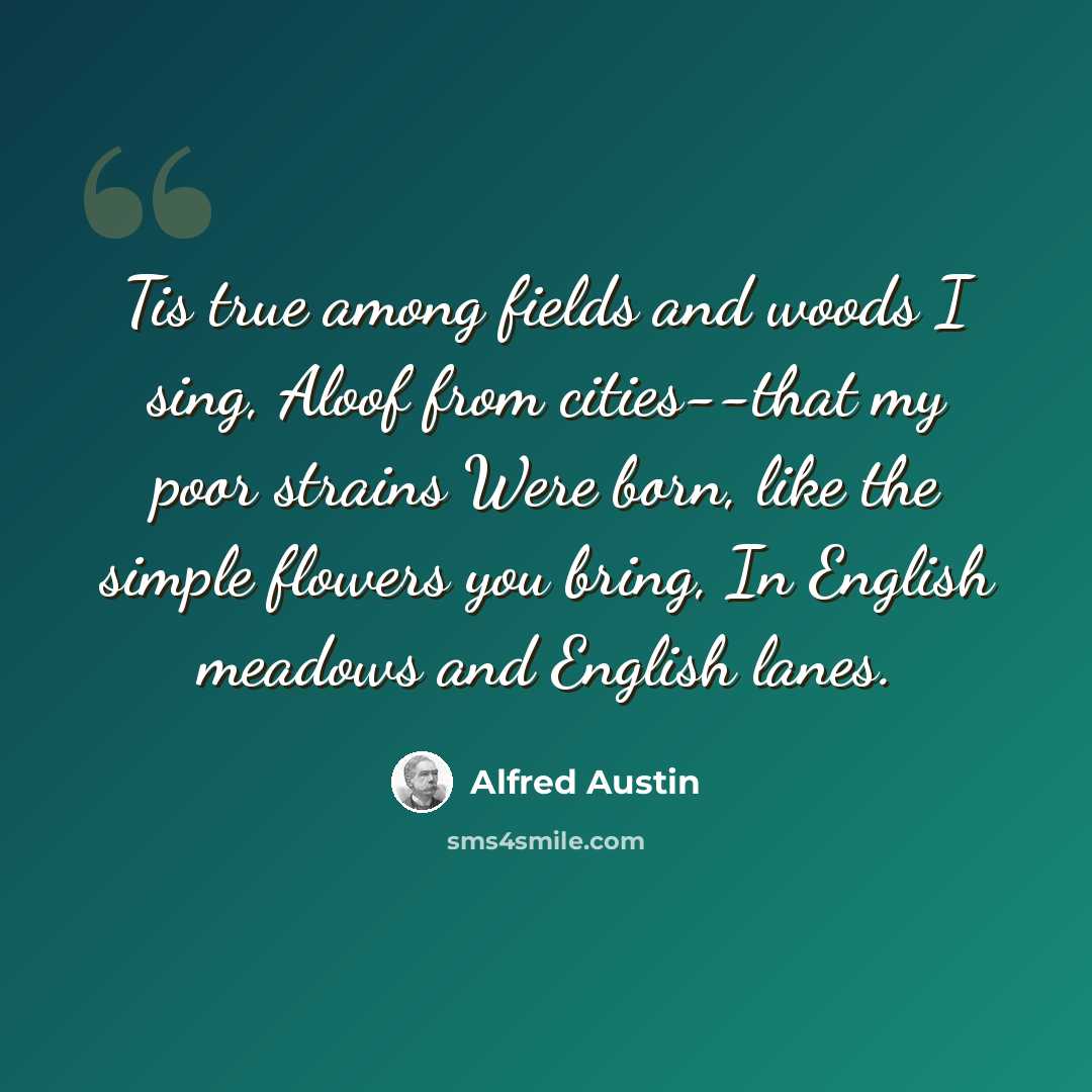 “Tis true among fields and woods I sing, Aloof from cities--that my poor strains Were born, like the simple flowers you bring, In English meadows and English lanes.” quote by Alfred Austin