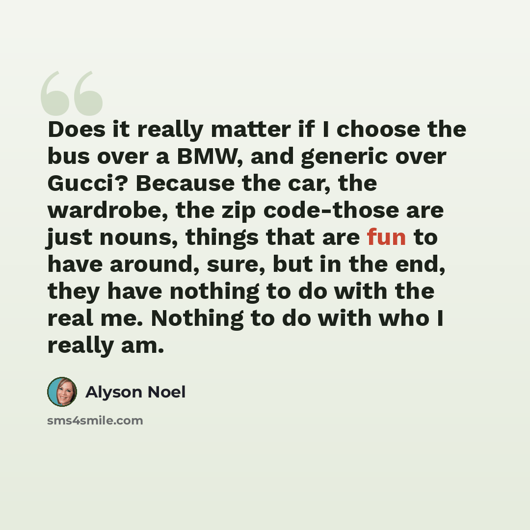 “Does it really matter if I choose the bus over a BMW, and generic over Gucci? Because the car, the wardrobe, the zip code-those are just nouns, things that are fun to have around, sure, but in the end, they have nothing to do with the real me. Nothing to do with who I really am.” quote by Alyson Noel