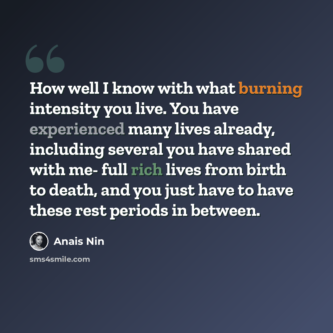 “How well I know with what burning intensity you live. You have experienced many lives already, including several you have shared with me- full rich lives from birth to death, and you just have to have these rest periods in between.” quote by Anais Nin