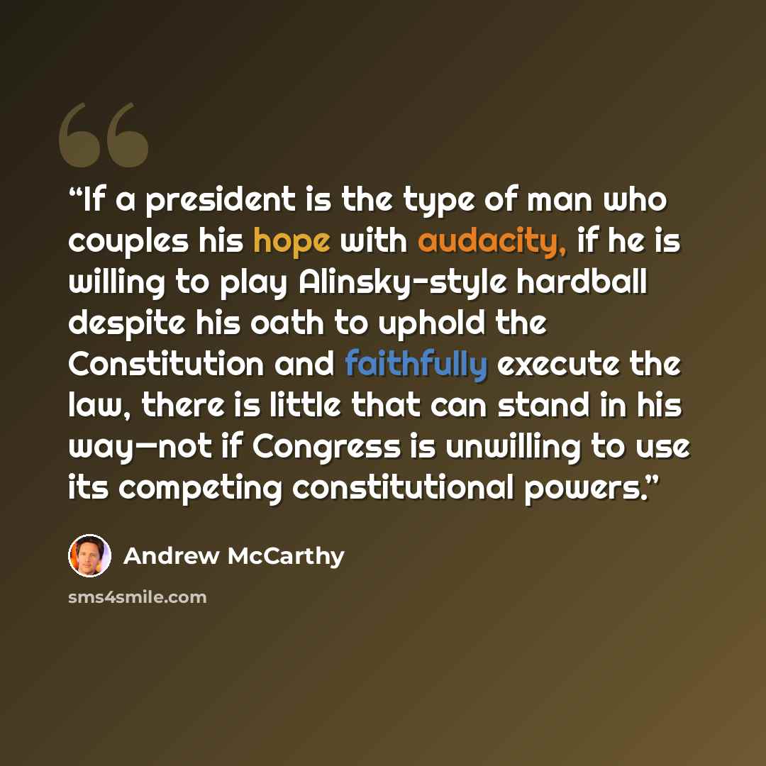 “If a president is the type of man who couples his hope with audacity, if he is willing to play Alinsky-style hardball despite his oath to uphold the Constitution and faithfully execute the law, there is little that can stand in his way—not if Congress is unwilling to use its competing…” quote by Andrew McCarthy