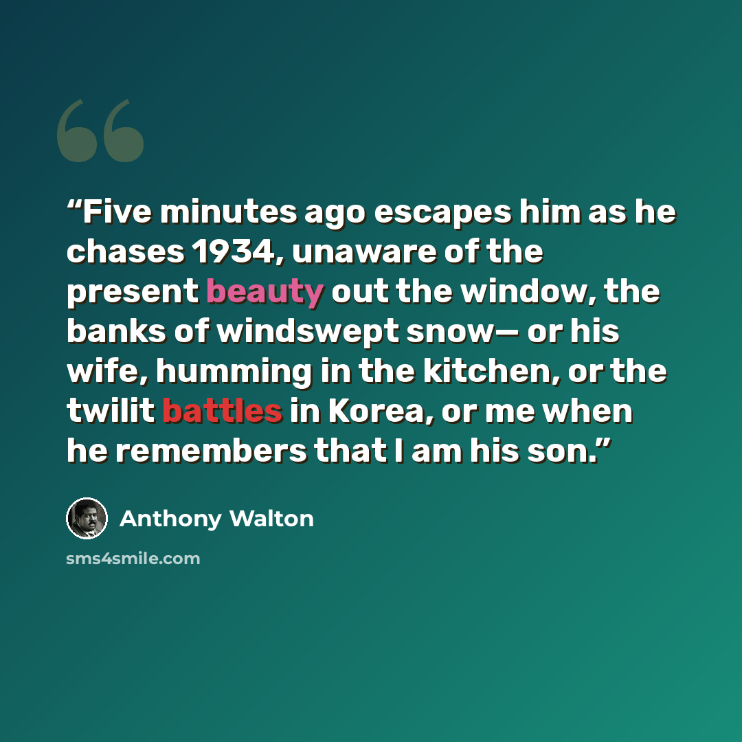 “Five minutes ago escapes him as he chases 1934, unaware of the present beauty out the window, the banks of windswept snow— or his wife, humming in the kitchen, or the twilit battles in Korea, or me when he remembers that I am his son.” quote by Anthony Walton