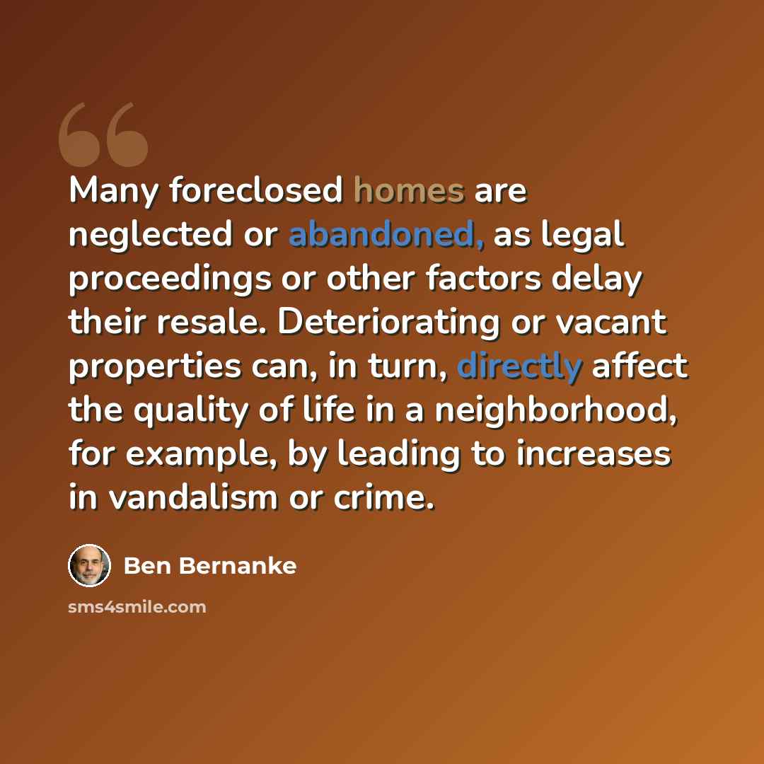 “Many foreclosed homes are neglected or abandoned, as legal proceedings or other factors delay their resale. Deteriorating or vacant properties can, in turn, directly affect the quality of life in a neighborhood, for example, by leading to increases in vandalism or crime.” quote by Ben Bernanke