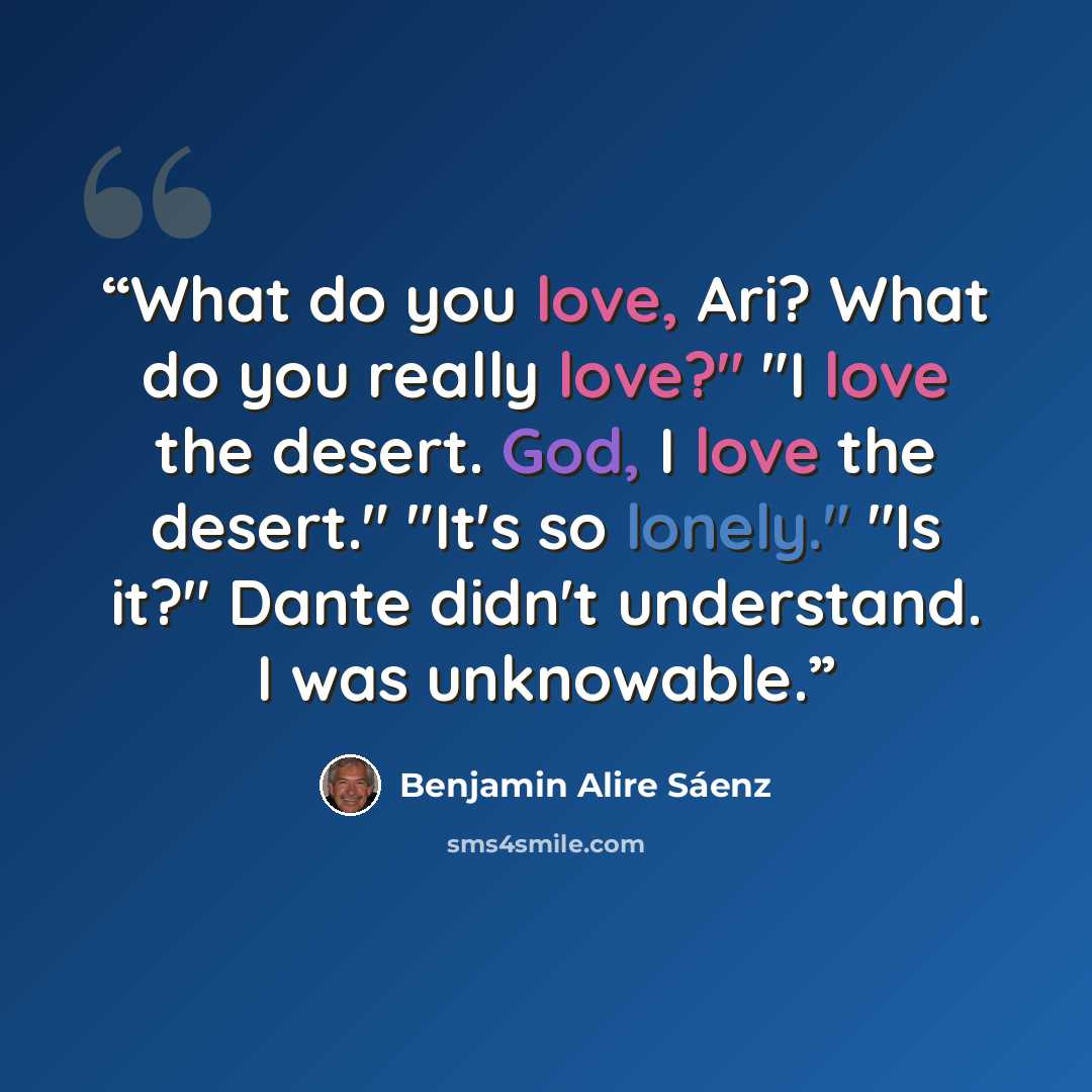 “What do you love, Ari? What do you really love?" "I love the desert. God, I love the desert." "It's so lonely." "Is it?" Dante didn't understand. I was unknowable.” quote by Benjamin Alire Sáenz