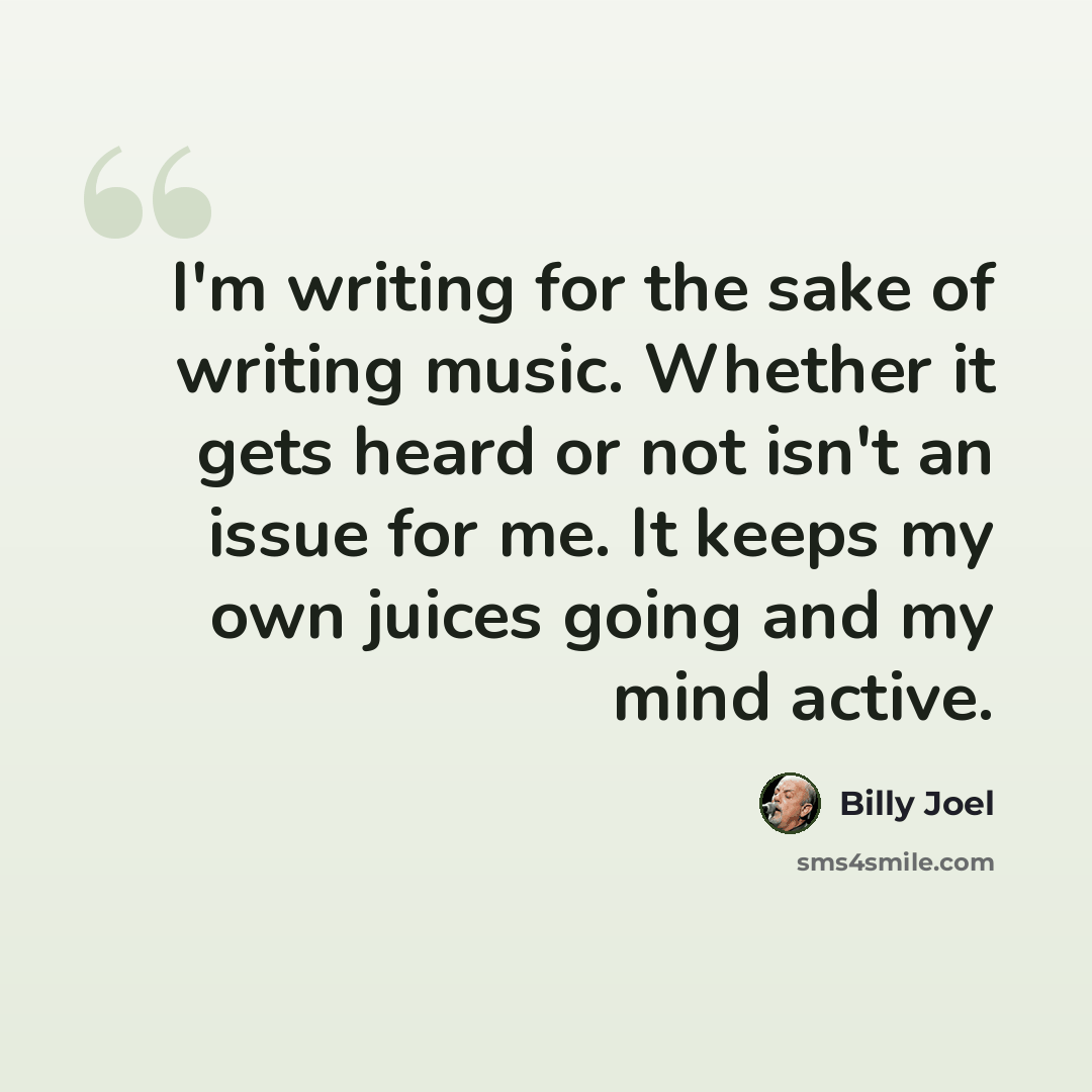 “I'm writing for the sake of writing music. Whether it gets heard or not isn't an issue for me. It keeps my own juices going and my mind active.” quote by Billy Joel