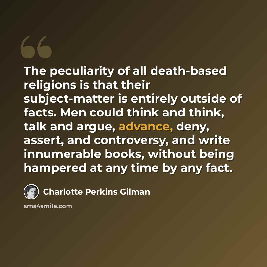 “The peculiarity of all death-based religions is that their subject-matter is entirely outside of facts. Men could think and think, talk and argue, advance, deny, assert, and controversy, and write innumerable books, without being hampered at any time by any fact.” quote by Charlotte Perkins Gilman