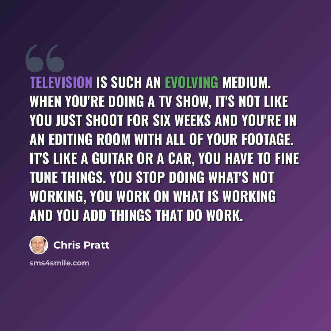 “Television is such an evolving medium. When you're doing a TV show, it's not like you just shoot for six weeks and you're in an editing room with all of your footage. It's like a guitar or a car, you have to fine tune things. You stop doing what's not working, you work on what is working and you…” quote by Chris Pratt