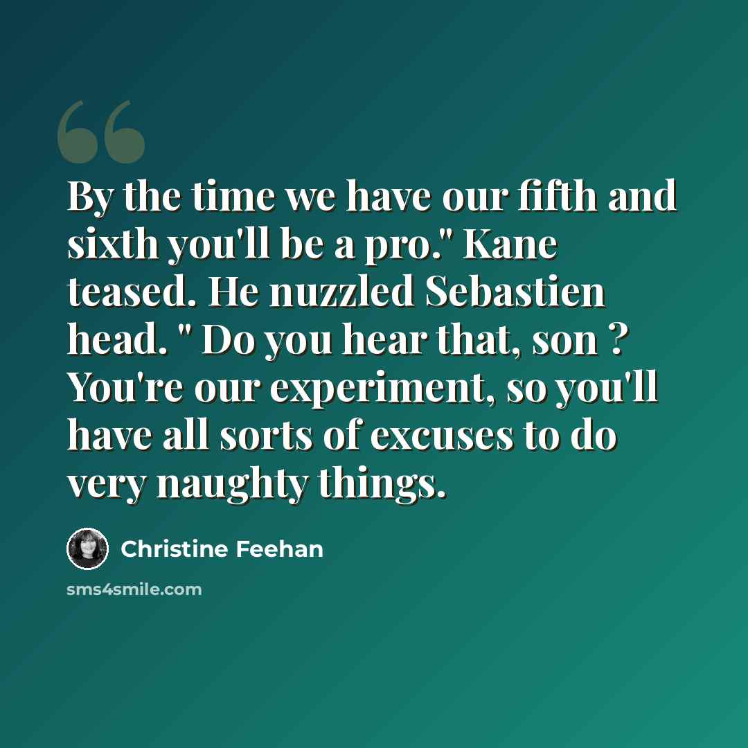 “By the time we have our fifth and sixth you'll be a pro." Kane teased. He nuzzled Sebastien head. " Do you hear that, son ? You're our experiment, so you'll have all sorts of excuses to do very naughty things.” quote by Christine Feehan