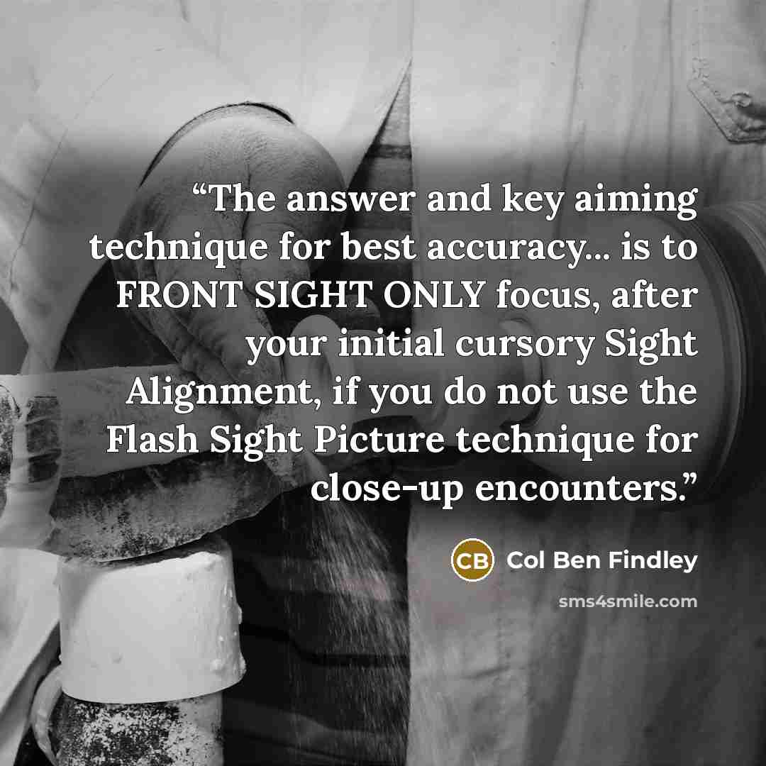 “The answer and key aiming technique for best accuracy... is to FRONT SIGHT ONLY focus, after your initial cursory Sight Alignment, if you do not use the Flash Sight Picture technique for close-up encounters.” quote by Col Ben Findley