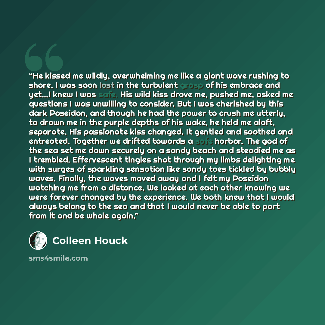 “He kissed me wildly, overwhelming me like a giant wave rushing to shore. I was soon lost in the turbulent grasp of his embrace and yet…I knew I was safe. His wild kiss drove me, pushed me, asked me questions I was unwilling to consider. But I was cherished by this dark Poseidon, and though he had…” quote by Colleen Houck