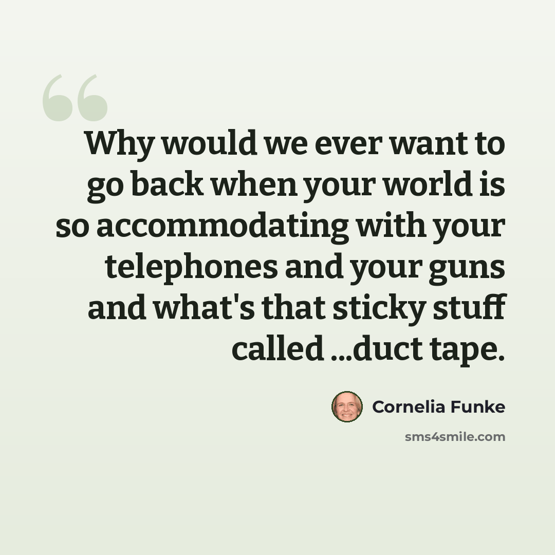 “Why would we ever want to go back when your world is so accommodating with your telephones and your guns and what's that sticky stuff called ...duct tape.” quote by Cornelia Funke