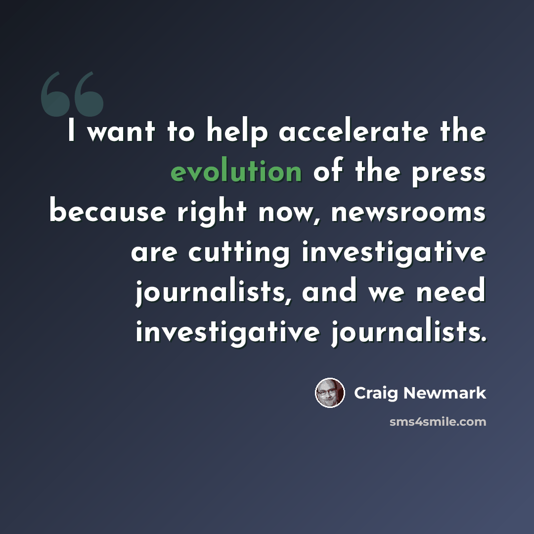 “I want to help accelerate the evolution of the press because right now, newsrooms are cutting investigative journalists, and we need investigative journalists.” quote by Craig Newmark