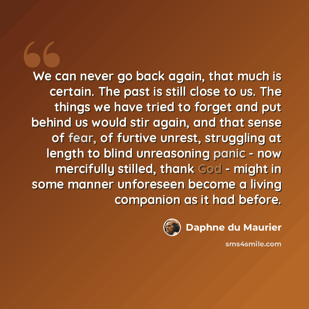 “We can never go back again, that much is certain. The past is still close to us. The things we have tried to forget and put behind us would stir again, and that sense of fear, of furtive unrest, struggling at length to blind unreasoning panic - now mercifully stilled, thank God - might in some…” quote by Daphne du Maurier