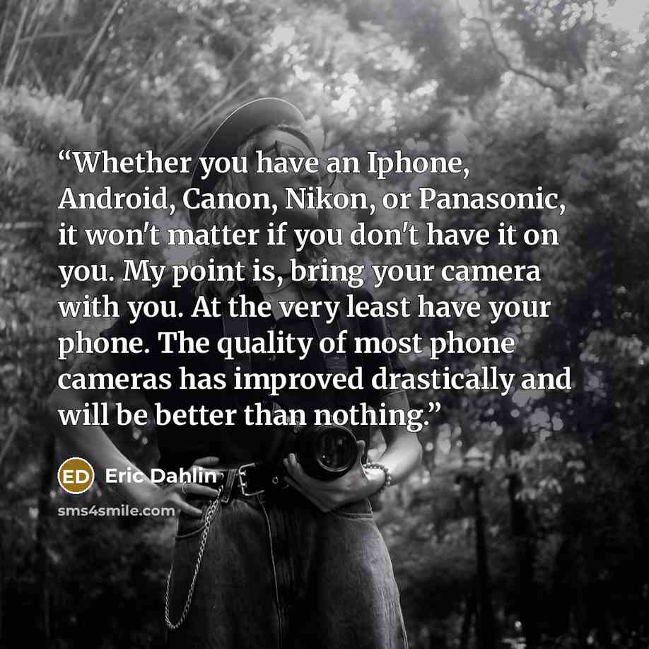 “Whether you have an Iphone, Android, Canon, Nikon, or Panasonic, it won't matter if you don't have it on you. My point is, bring your camera with you. At the very least have your phone. The quality of most phone cameras has improved drastically and will be better than nothing.” quote by Eric Dahlin
