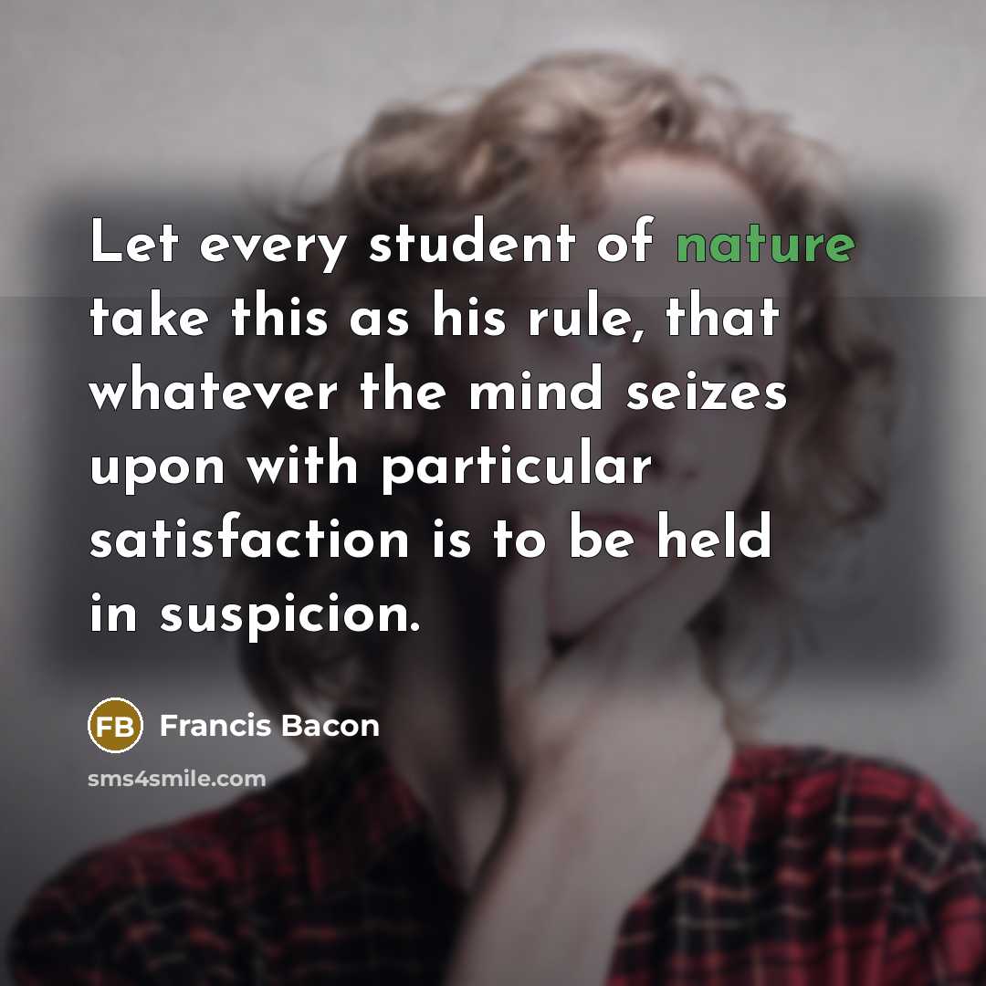 “Let every student of nature take this as his rule, that whatever the mind seizes upon with particular satisfaction is to be held in suspicion.” quote by Francis Bacon