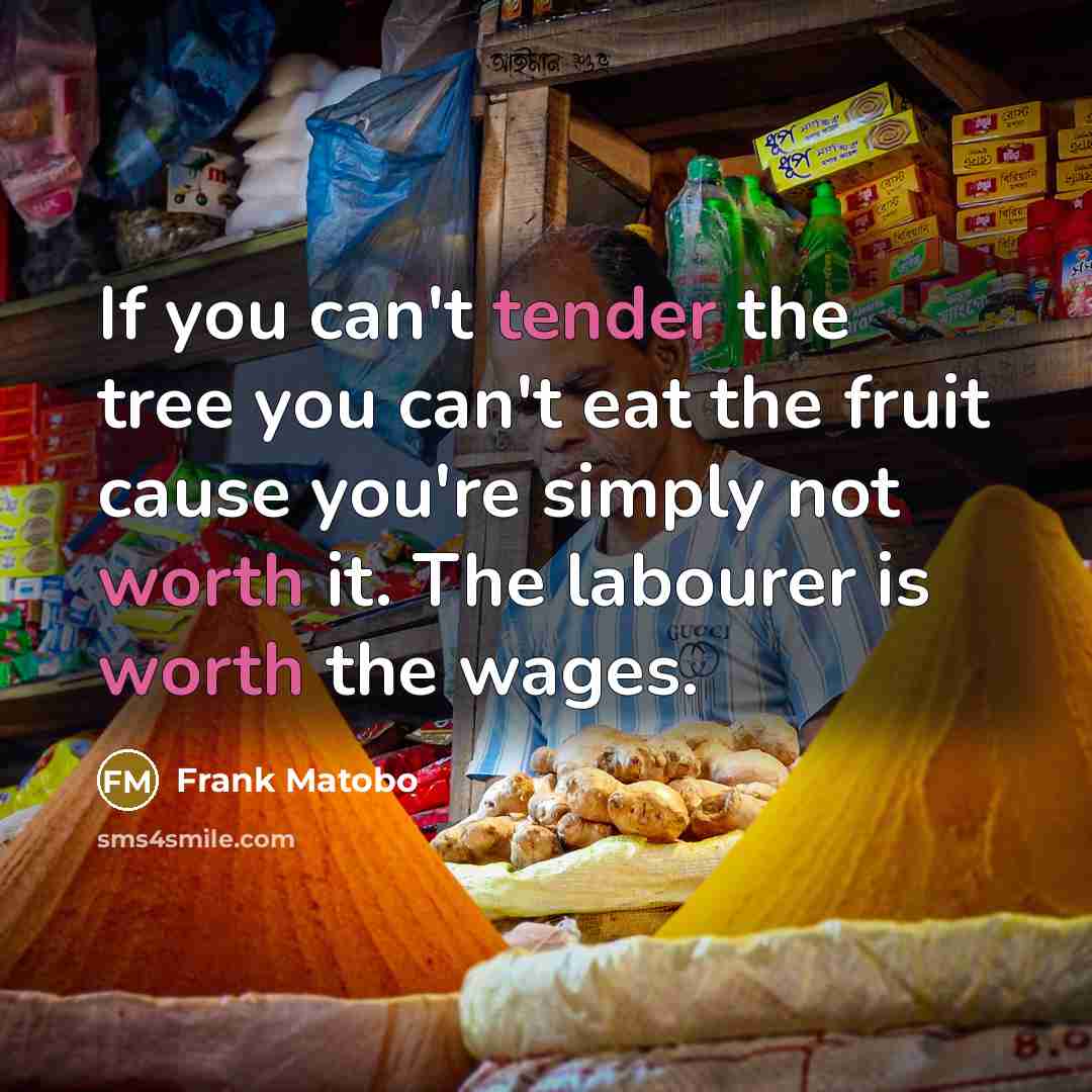 “If you can't tender the tree you can't eat the fruit cause you're simply not worth it. The labourer is worth the wages.” quote by Frank Matobo