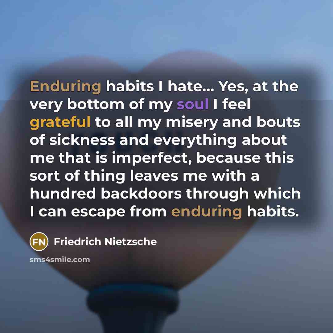 “Enduring habits I hate… Yes, at the very bottom of my soul I feel grateful to all my misery and bouts of sickness and everything about me that is imperfect, because this sort of thing leaves me with a hundred backdoors through which I can escape from enduring habits.” quote by Friedrich Nietzsche