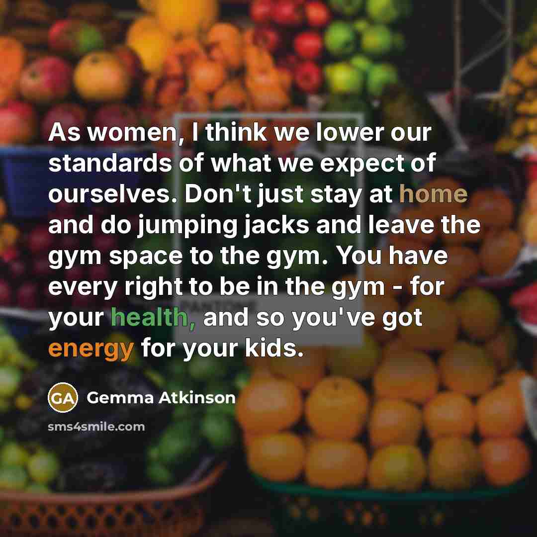 “As women, I think we lower our standards of what we expect of ourselves. Don't just stay at home and do jumping jacks and leave the gym space to the gym. You have every right to be in the gym - for your health, and so you've got energy for your kids.” quote by Gemma Atkinson
