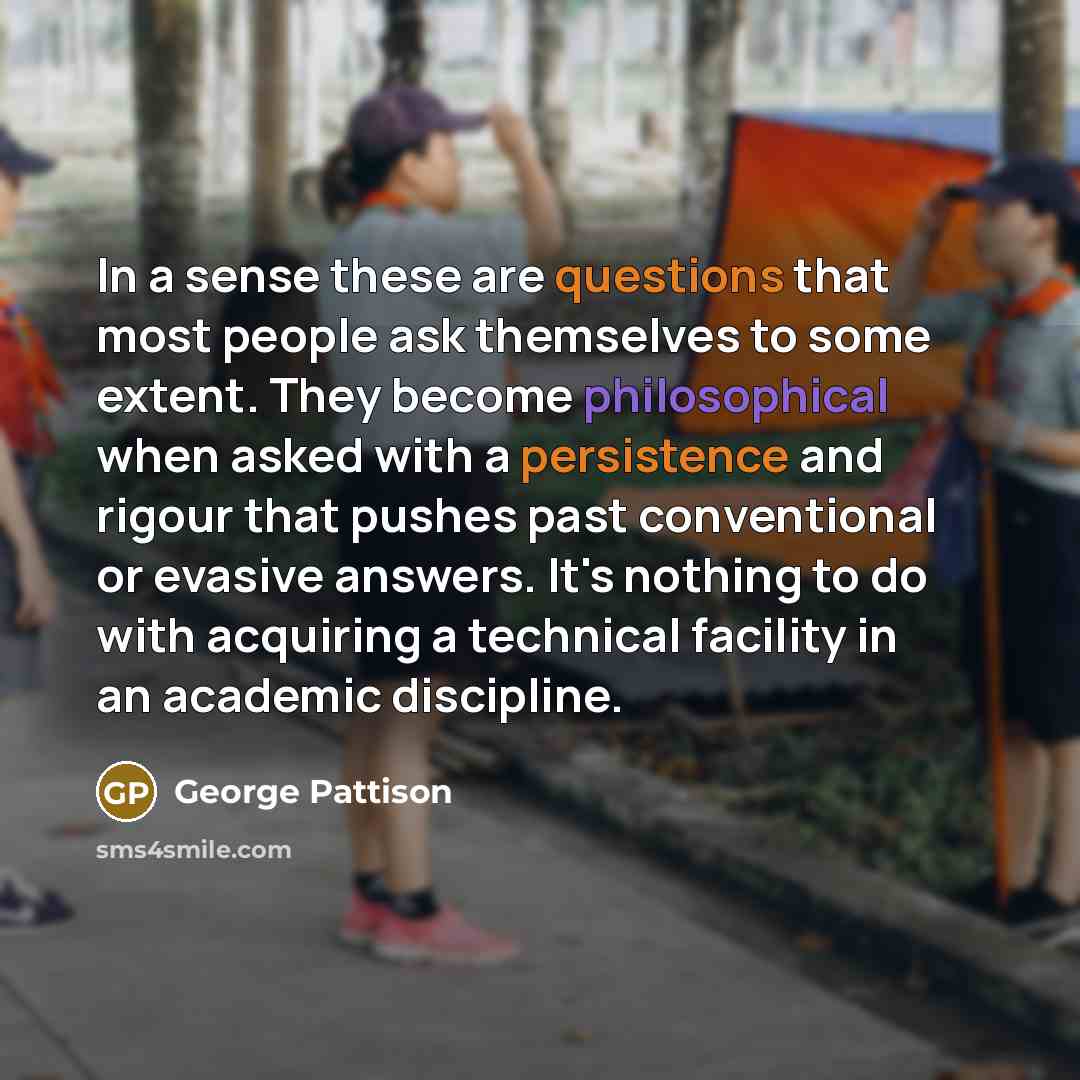 “In a sense these are questions that most people ask themselves to some extent. They become philosophical when asked with a persistence and rigour that pushes past conventional or evasive answers. It's nothing to do with acquiring a technical facility in an academic discipline.” quote by George Pattison