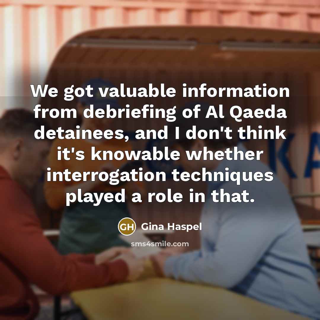 “We got valuable information from debriefing of Al Qaeda detainees, and I don't think it's knowable whether interrogation techniques played a role in that.” quote by Gina Haspel