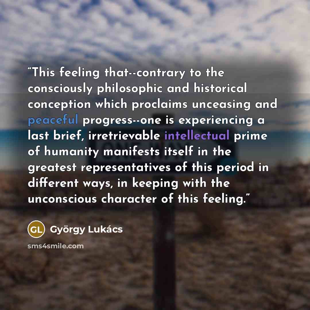 “This feeling that--contrary to the consciously philosophic and historical conception which proclaims unceasing and peaceful progress--one is experiencing a last brief, irretrievable intellectual prime of humanity manifests itself in the greatest representatives of this period in different ways, in…” quote by Gyorgy Lukács