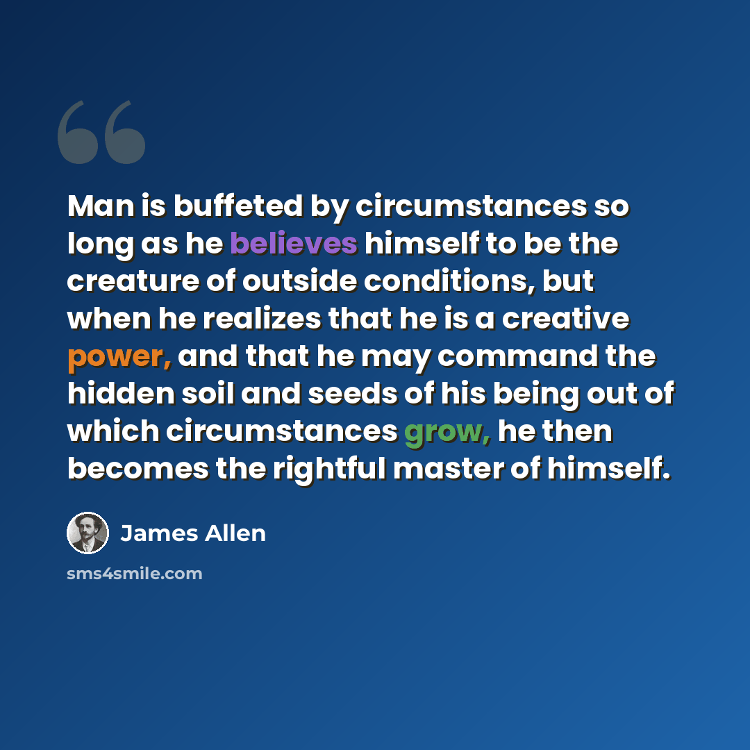 “Man is buffeted by circumstances so long as he believes himself to be the creature of outside conditions, but when he realizes that he is a creative power, and that he may command the hidden soil and seeds of his being out of which circumstances grow, he then becomes the rightful master of himself.” quote by James Allen