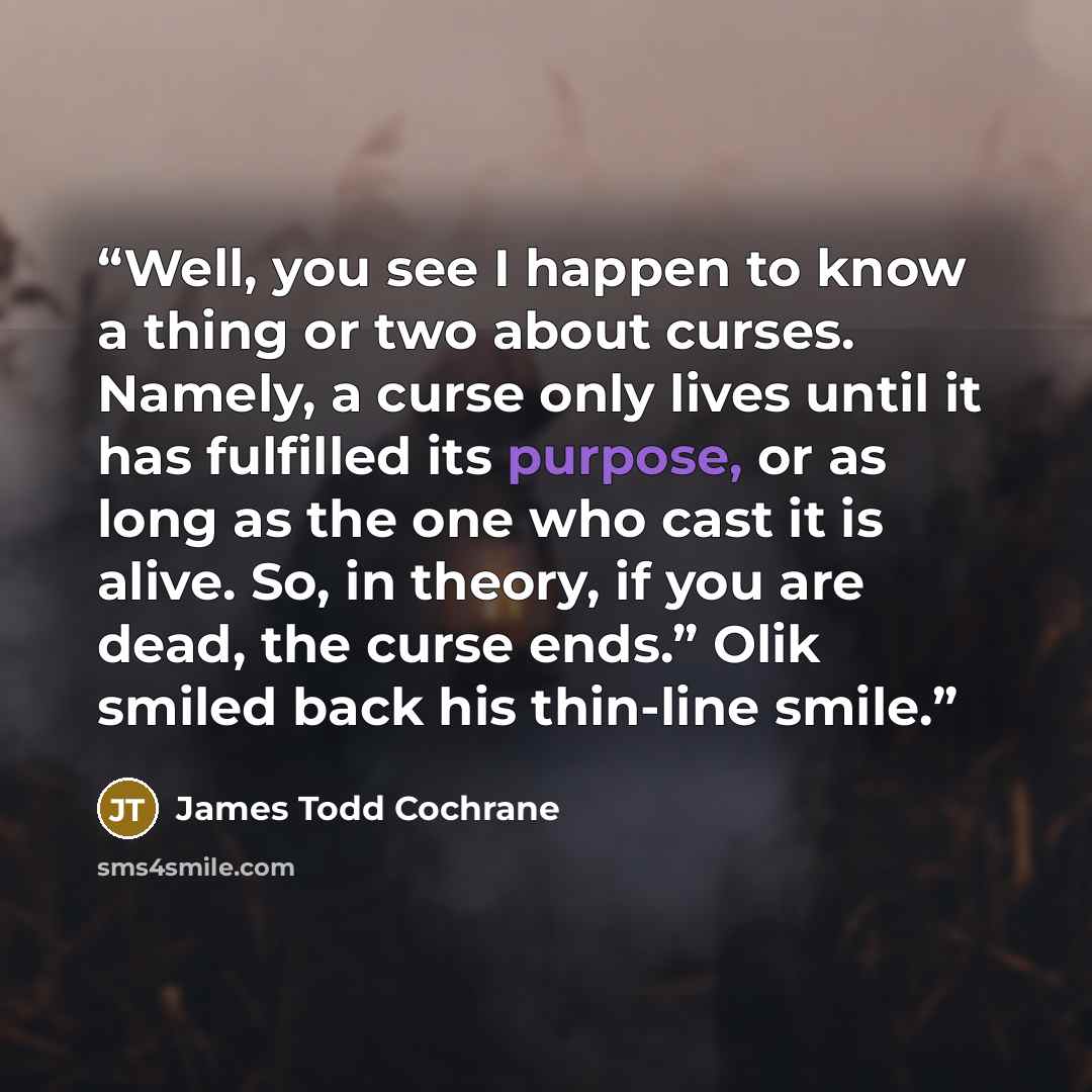 “Well, you see I happen to know a thing or two about curses. Namely, a curse only lives until it has fulfilled its purpose, or as long as the one who cast it is alive. So, in theory, if you are dead, the curse ends.” Olik smiled back his thin-line smile.” quote by James Todd Cochrane