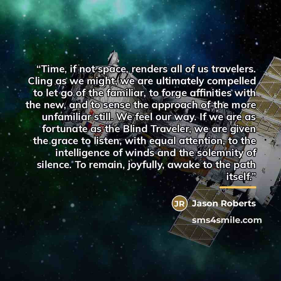 “Time, if not space, renders all of us travelers. Cling as we might, we are ultimately compelled to let go of the familiar, to forge affinities with the new, and to sense the approach of the more unfamiliar still. We feel our way. If we are as fortunate as the Blind Traveler, we are given the grace…” quote by Jason Roberts