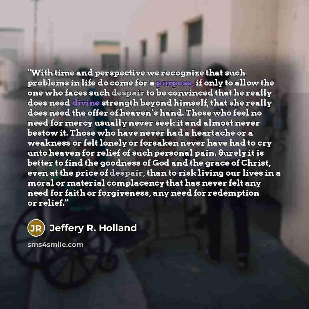 “With time and perspective we recognize that such problems in life do come for a purpose, if only to allow the one who faces such despair to be convinced that he really does need divine strength beyond himself, that she really does need the offer of heaven’s hand. Those who feel no need for mercy…” quote by Jeffery R. Holland