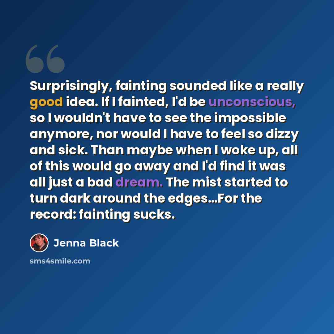 “Surprisingly, fainting sounded like a really good idea. If I fainted, I'd be unconscious, so I wouldn't have to see the impossible anymore, nor would I have to feel so dizzy and sick. Than maybe when I woke up, all of this would go away and I'd find it was all just a bad dream. The mist started to…” quote by Jenna Black