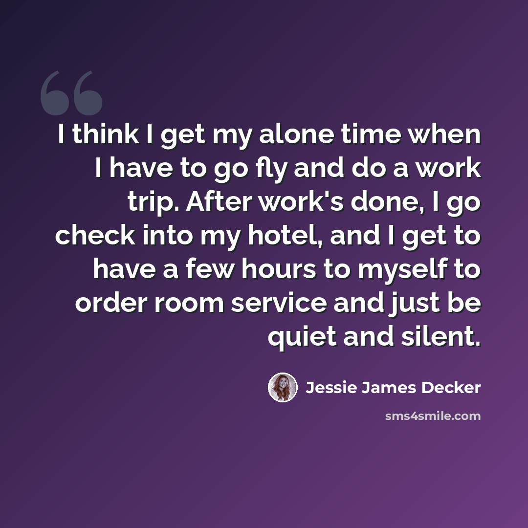 “I think I get my alone time when I have to go fly and do a work trip. After work's done, I go check into my hotel, and I get to have a few hours to myself to order room service and just be quiet and silent.” quote by Jessie James Decker