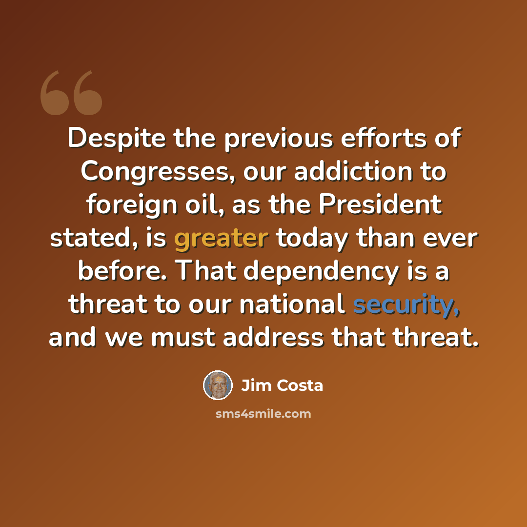 “Despite the previous efforts of Congresses, our addiction to foreign oil, as the President stated, is greater today than ever before. That dependency is a threat to our national security, and we must address that threat.” quote by Jim Costa