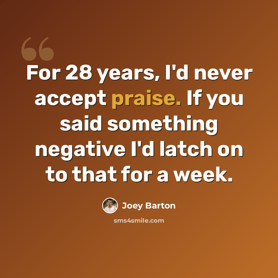 “For 28 years, I'd never accept praise. If you said something negative I'd latch on to that for a week.” quote by Joey Barton