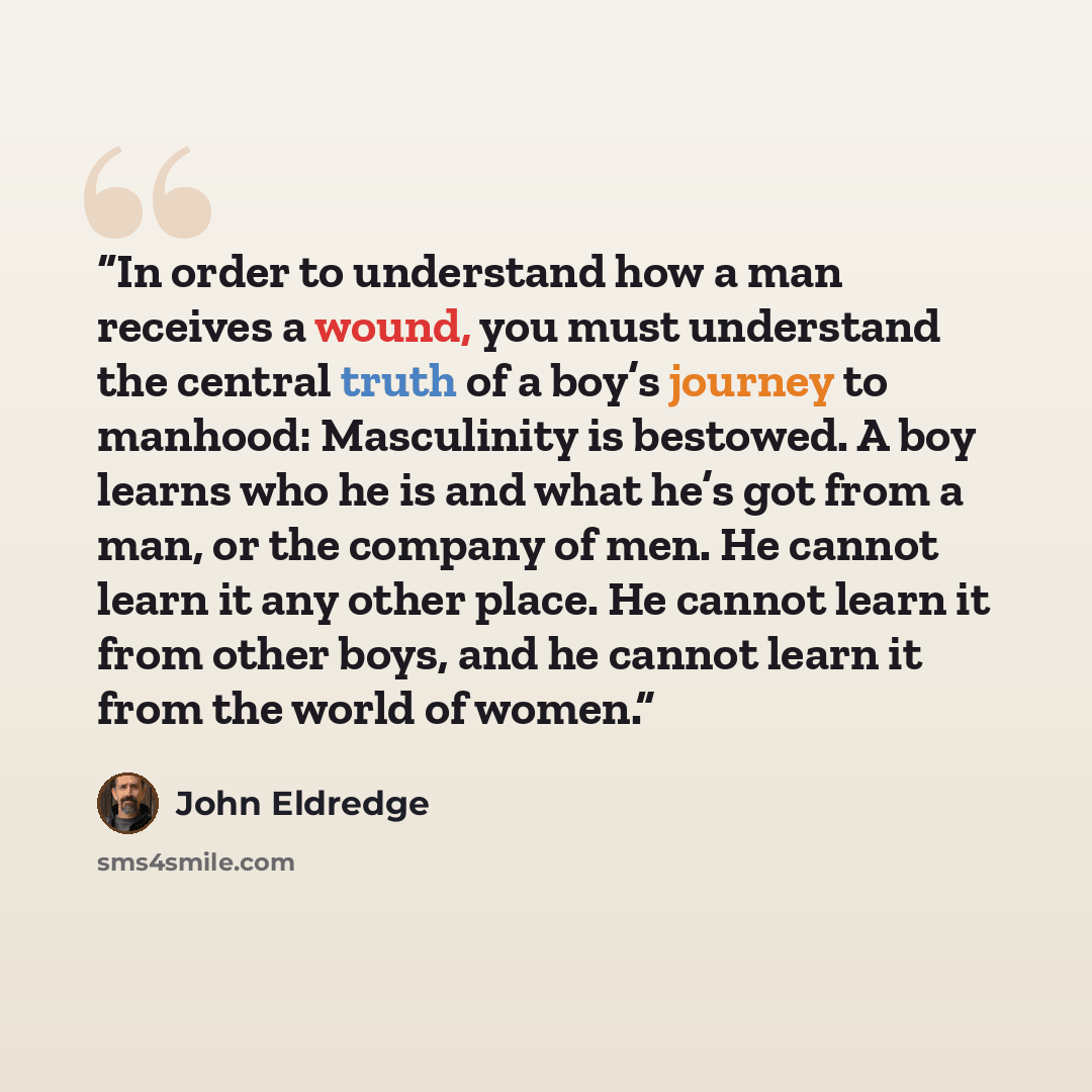 “In order to understand how a man receives a wound, you must understand the central truth of a boy’s journey to manhood: Masculinity is bestowed. A boy learns who he is and what he’s got from a man, or the company of men. He cannot learn it any other place. He cannot learn it from other boys, and…” quote by John Eldredge