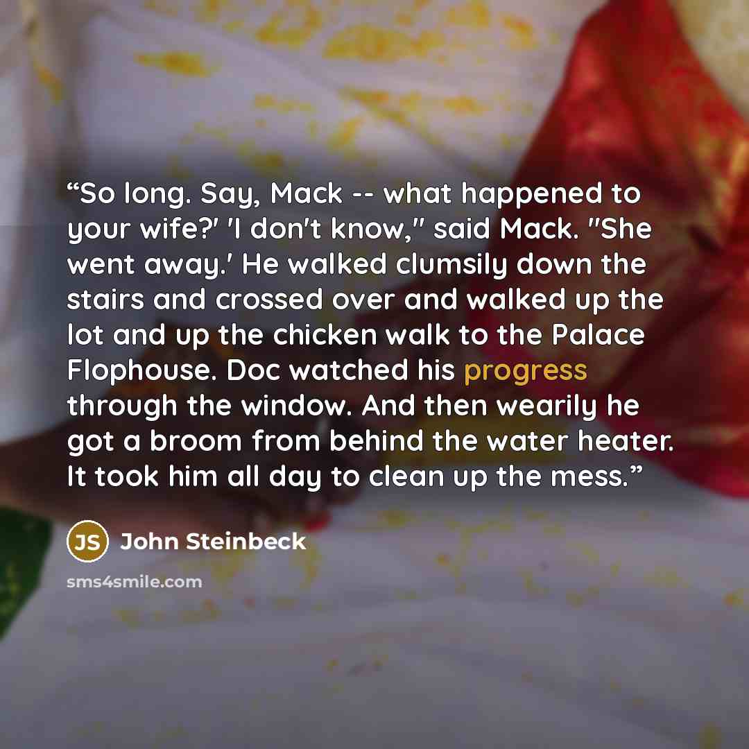 “So long. Say, Mack -- what happened to your wife?' 'I don't know," said Mack. "She went away.' He walked clumsily down the stairs and crossed over and walked up the lot and up the chicken walk to the Palace Flophouse. Doc watched his progress through the window. And then wearily he got a broom…” quote by John Steinbeck