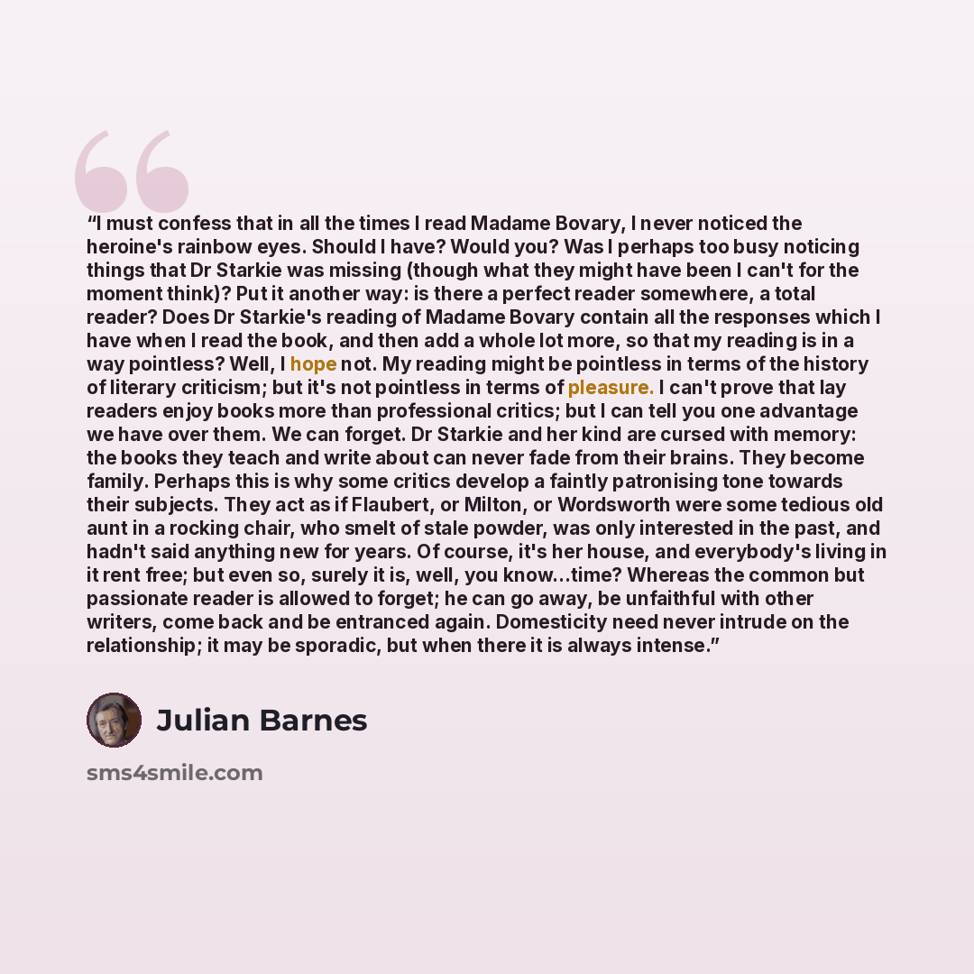 “I must confess that in all the times I read Madame Bovary, I never noticed the heroine's rainbow eyes. Should I have? Would you? Was I perhaps too busy noticing things that Dr Starkie was missing (though what they might have been I can't for the moment think)? Put it another way: is there a…” quote by Julian Barnes