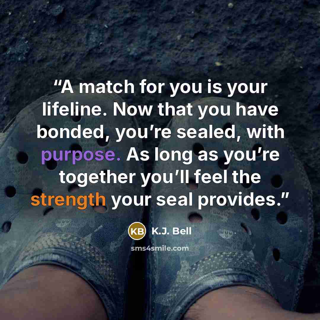 “A match for you is your lifeline. Now that you have bonded, you’re sealed, with purpose. As long as you’re together you’ll feel the strength your seal provides.” quote by K.J. Bell