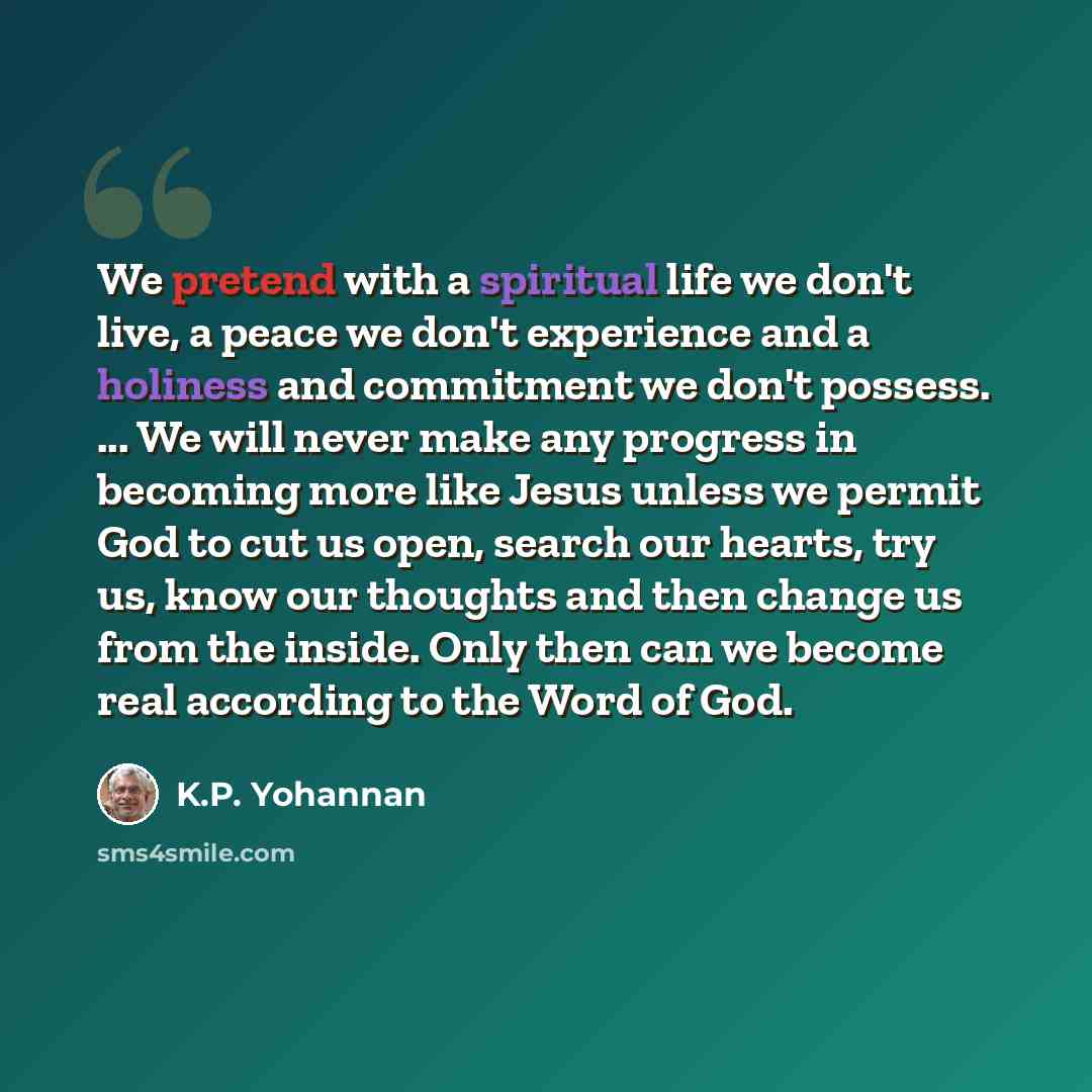 “We pretend with a spiritual life we don't live, a peace we don't experience and a holiness and commitment we don't possess. ... We will never make any progress in becoming more like Jesus unless we permit God to cut us open, search our hearts, try us, know our thoughts and then change us from the…” quote by K.P. Yohannan