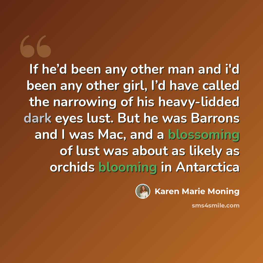 “If he’d been any other man and i'd been any other girl, I’d have called the narrowing of his heavy-lidded dark eyes lust. But he was Barrons and I was Mac, and a blossoming of lust was about as likely as orchids blooming in Antarctica” quote by Karen Marie Moning